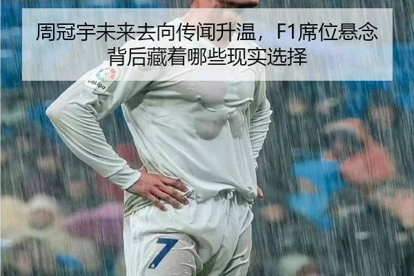 周冠宇未来去向传闻升温，F1席位悬念背后藏着哪些现实选择